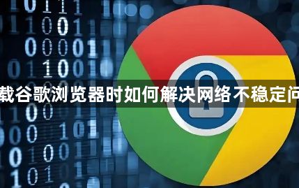 下载谷歌浏览器时如何解决网络不稳定问题1