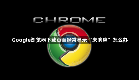 Google浏览器下载页面经常显示“未响应”怎么办1