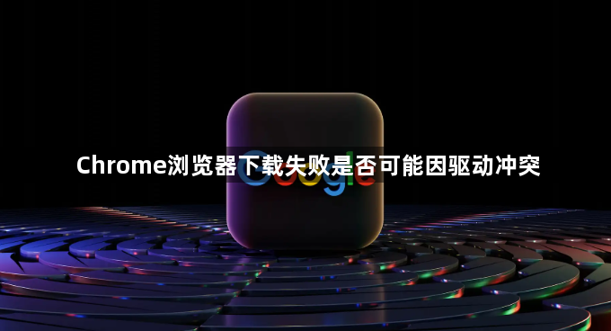 Chrome浏览器下载失败是否可能因驱动冲突1