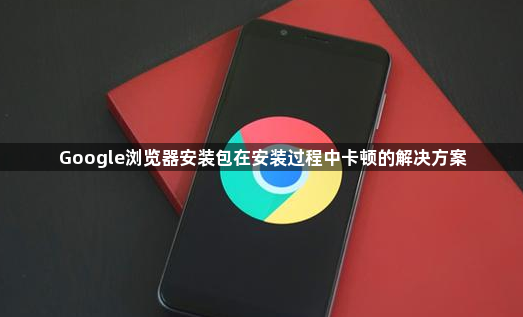 Google浏览器安装包在安装过程中卡顿的解决方案1