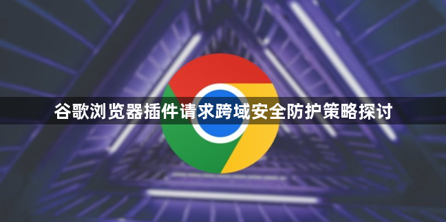 谷歌浏览器插件请求跨域安全防护策略探讨1