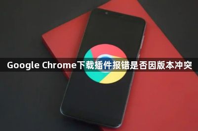 Google Chrome下载插件报错是否因版本冲突1