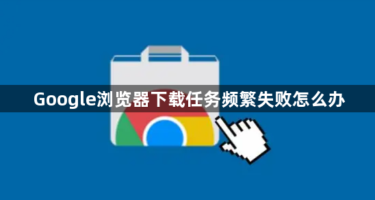 Google浏览器下载任务频繁失败怎么办1