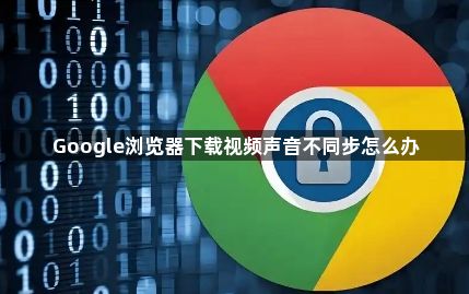 Google浏览器下载视频声音不同步怎么办1