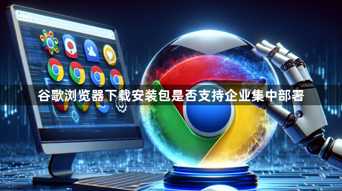 谷歌浏览器下载安装包是否支持企业集中部署1