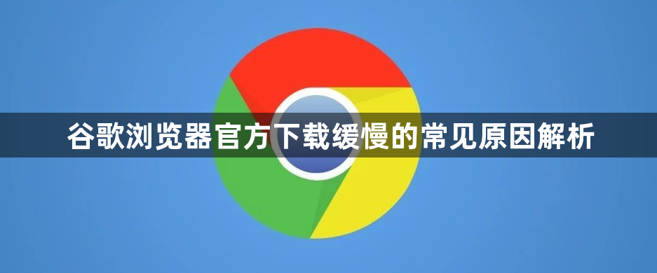 谷歌浏览器官方下载缓慢的常见原因解析1