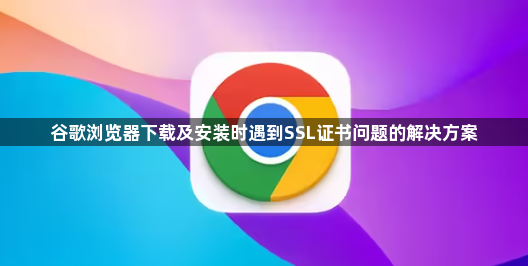谷歌浏览器下载及安装时遇到SSL证书问题的解决方案1