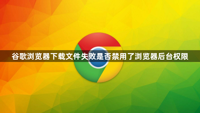 谷歌浏览器下载文件失败是否禁用了浏览器后台权限1