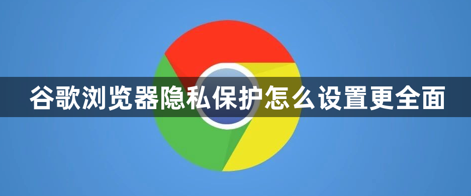 谷歌浏览器隐私保护怎么设置更全面1