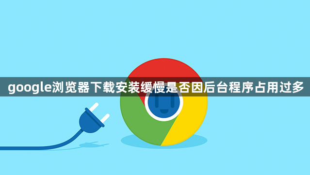 google浏览器下载安装缓慢是否因后台程序占用过多1
