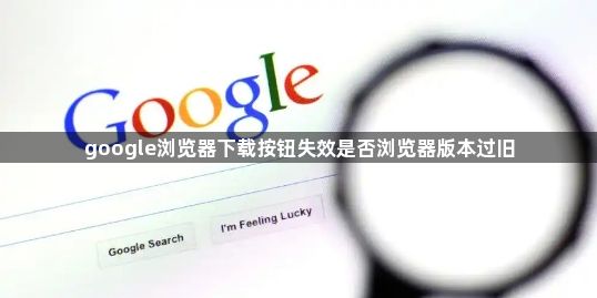google浏览器下载按钮失效是否浏览器版本过旧1