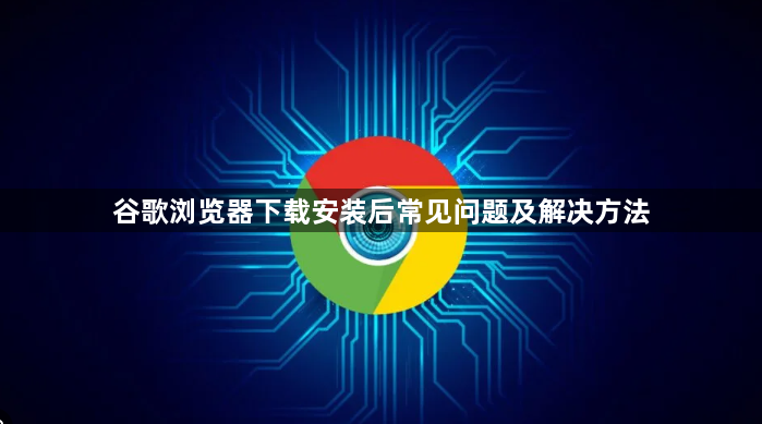 谷歌浏览器下载安装后常见问题及解决方法1