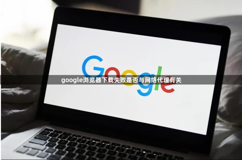 google浏览器下载失败是否与网络代理有关1