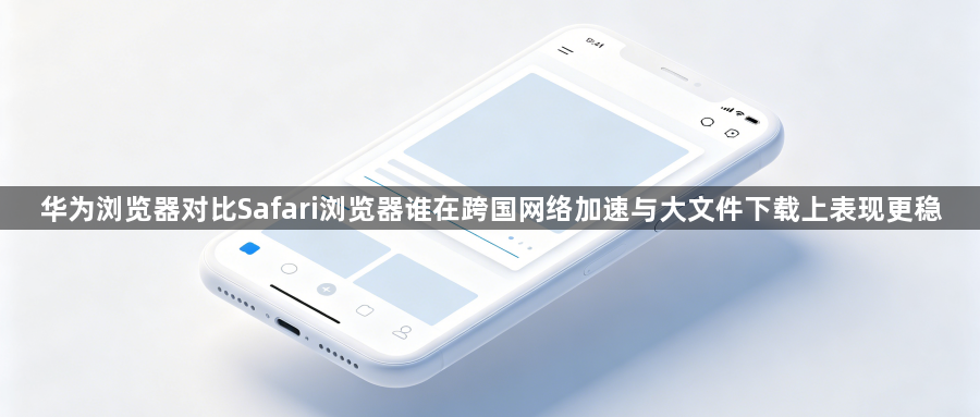 华为浏览器对比Safari浏览器谁在跨国网络加速与大文件下载上表现更稳1
